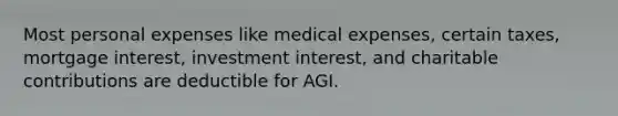 Most personal expenses like medical expenses, certain taxes, mortgage interest, investment interest, and charitable contributions are deductible for AGI.