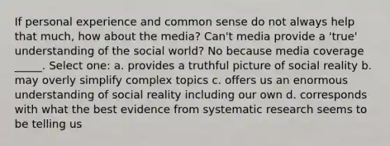 If personal experience and common sense do not always help that much, how about the media? Can't media provide a 'true' understanding of the social world? No because media coverage _____. Select one: a. provides a truthful picture of social reality b. may overly simplify complex topics c. offers us an enormous understanding of social reality including our own d. corresponds with what the best evidence from systematic research seems to be telling us