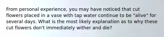 From personal experience, you may have noticed that cut flowers placed in a vase with tap water continue to be "alive" for several days. What is the most likely explanation as to why these cut flowers don't immediately wither and die?