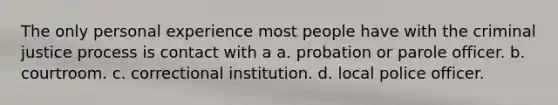 The only personal experience most people have with the criminal justice process is contact with a a. probation or parole officer. b. courtroom. c. correctional institution. d. local police officer.