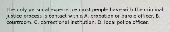 The only personal experience most people have with the criminal justice process is contact with a A. probation or parole officer. B. courtroom. C. correctional institution. D. local police officer.