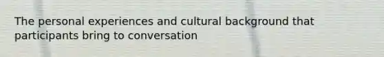 The personal experiences and cultural background that participants bring to conversation