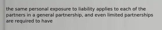 the same personal exposure to liability applies to each of the partners in a general partnership, and even limited partnerships are required to have