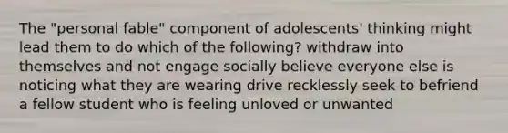 The "personal fable" component of adolescents' thinking might lead them to do which of the following? withdraw into themselves and not engage socially believe everyone else is noticing what they are wearing drive recklessly seek to befriend a fellow student who is feeling unloved or unwanted