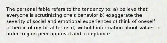 The personal fable refers to the tendency to: a) believe that everyone is scrutinizing one's behavior b) exaggerate the severity of social and emotional experiences c) think of oneself in heroic of mythical terms d) withold information about values in order to gain peer approval and acceptance