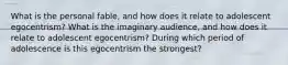 What is the personal fable, and how does it relate to adolescent egocentrism? What is the imaginary audience, and how does it relate to adolescent egocentrism? During which period of adolescence is this egocentrism the strongest?