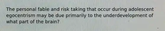 The personal fable and risk taking that occur during adolescent egocentrism may be due primarily to the underdevelopment of what part of the brain?