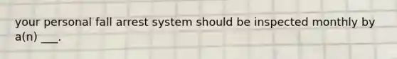 your personal fall arrest system should be inspected monthly by a(n) ___.