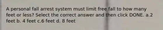 A personal fall arrest system must limit free fall to how many feet or less? Select the correct answer and then click DONE. a.2 feet b. 4 feet c.6 feet d. 8 feet