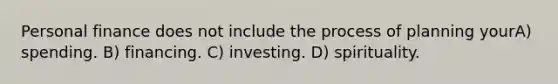 Personal finance does not include the process of planning yourA) spending. B) financing. C) investing. D) spirituality.