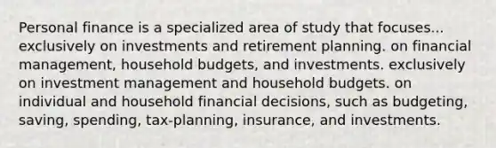 Personal finance is a specialized area of study that focuses... exclusively on investments and retirement planning. on financial management, household budgets, and investments. exclusively on investment management and household budgets. on individual and household financial decisions, such as budgeting, saving, spending, tax-planning, insurance, and investments.