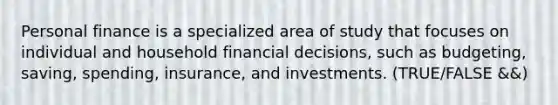 Personal finance is a specialized area of study that focuses on individual and household financial decisions, such as budgeting, saving, spending, insurance, and investments. (TRUE/FALSE &&)