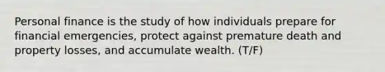 Personal finance is the study of how individuals prepare for financial emergencies, protect against premature death and property losses, and accumulate wealth. (T/F)