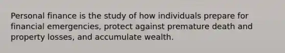 Personal finance is the study of how individuals prepare for financial emergencies, protect against premature death and property losses, and accumulate wealth.