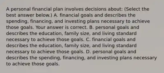 A personal financial plan involves decisions​ about: ​(Select the best answer​ below.) A. financial goals and describes the​ spending, financing, and investing plans necessary to achieve those goals. Your answer is correct. B. personal goals and describes the education​, family size​, and living standard necessary to achieve those goals. C. financial goals and describes the education​, family size​, and living standard necessary to achieve those goals. D. personal goals and describes the​ spending, financing, and investing plans necessary to achieve those goals.