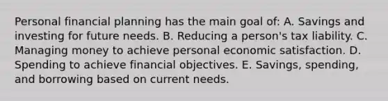 Personal financial planning has the main goal of: A. Savings and investing for future needs. B. Reducing a person's tax liability. C. Managing money to achieve personal economic satisfaction. D. Spending to achieve financial objectives. E. Savings, spending, and borrowing based on current needs.