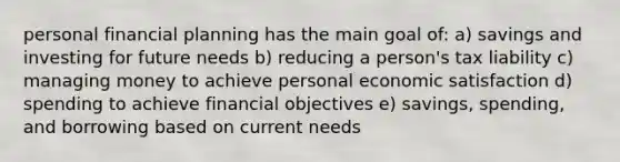 personal financial planning has the main goal of: a) savings and investing for future needs b) reducing a person's tax liability c) managing money to achieve personal economic satisfaction d) spending to achieve financial objectives e) savings, spending, and borrowing based on current needs