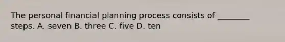 The personal financial planning process consists of​ ________ steps. A. seven B. three C. five D. ten