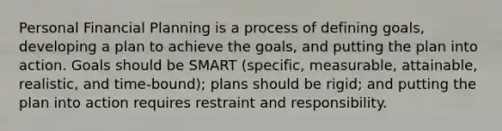 Personal Financial Planning is a process of defining goals, developing a plan to achieve the goals, and putting the plan into action. Goals should be SMART (specific, measurable, attainable, realistic, and time-bound); plans should be rigid; and putting the plan into action requires restraint and responsibility.