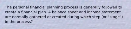 The personal financial planning process is generally followed to create a financial plan. A balance sheet and income statement are normally gathered or created during which step (or "stage") in the process?