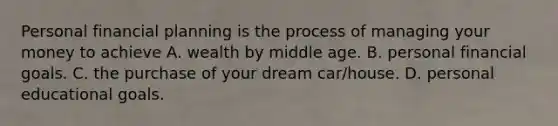 Personal financial planning is the process of managing your money to achieve A. wealth by middle age. B. personal financial goals. C. the purchase of your dream car/house. D. personal educational goals.