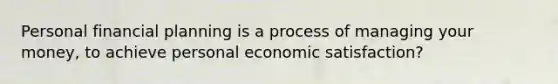 Personal financial planning is a process of managing your money, to achieve personal economic satisfaction?