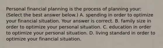 Personal financial planning is the process of planning​ your: ​(Select the best answer​ below.) A. spending in order to optimize your financial situation. Your answer is correct. B. family size in order to optimize your personal situation. C. education in order to optimize your personal situation. D. living standard in order to optimize your financial situation.