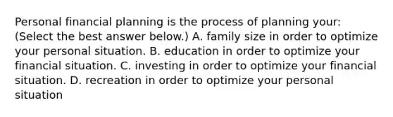 Personal financial planning is the process of planning​ your: ​(Select the best answer​ below.) A. family size in order to optimize your personal situation. B. education in order to optimize your financial situation. C. investing in order to optimize your financial situation. D. recreation in order to optimize your personal situation