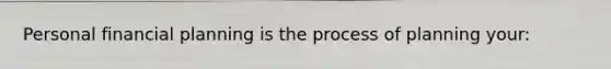 Personal financial planning is the process of planning your: