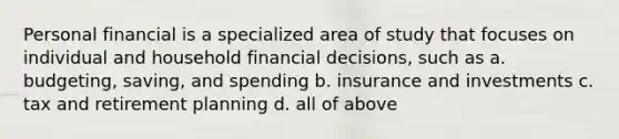 Personal financial is a specialized area of study that focuses on individual and household financial decisions, such as a. budgeting, saving, and spending b. insurance and investments c. tax and retirement planning d. all of above