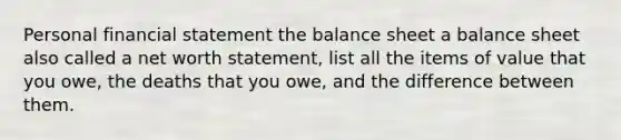 Personal financial statement the balance sheet a balance sheet also called a net worth statement, list all the items of value that you owe, the deaths that you owe, and the difference between them.