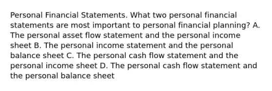 Personal Financial Statements. What two personal financial statements are most important to personal financial​ planning? A. The personal asset flow statement and the personal income sheet B. The personal income statement and the personal balance sheet C. The personal cash flow statement and the personal income sheet D. The personal cash flow statement and the personal balance sheet