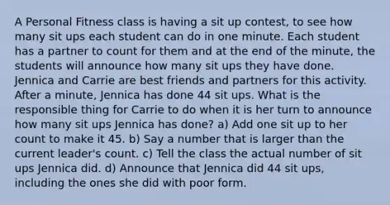 A Personal Fitness class is having a sit up contest, to see how many sit ups each student can do in one minute. Each student has a partner to count for them and at the end of the minute, the students will announce how many sit ups they have done. Jennica and Carrie are best friends and partners for this activity. After a minute, Jennica has done 44 sit ups. What is the responsible thing for Carrie to do when it is her turn to announce how many sit ups Jennica has done? a) Add one sit up to her count to make it 45. b) Say a number that is larger than the current leader's count. c) Tell the class the actual number of sit ups Jennica did. d) Announce that Jennica did 44 sit ups, including the ones she did with poor form.