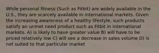 While personal fitness (Such as Fitbit) are widely available in the U.S., they are scarcely available in international markets. Given the increasing awareness of a healthy lifestyle, such products satisfy an unmet need product such as Fitbit in international markets. A) is likely to have greater value B) will have to be priced relatively low C) will see a decrease in sales volume D) is not suited to that particular market