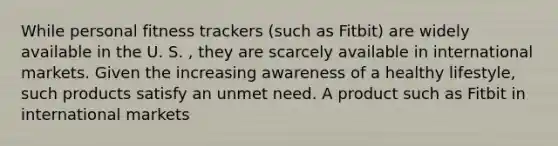 While personal fitness trackers (such as Fitbit) are widely available in the U. S. , they are scarcely available in international markets. Given the increasing awareness of a healthy lifestyle, such products satisfy an unmet need. A product such as Fitbit in international markets