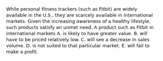 While personal fitness trackers (such as Fitbit) are widely available in the U.S., they are scarcely available in international markets. Given the increasing awareness of a healthy lifestyle, such products satisfy an unmet need. A product such as Fitbit in international markets A. is likely to have greater value. B. will have to be priced relatively low. C. will see a decrease in sales volume. D. is not suited to that particular market. E. will fail to make a profit.