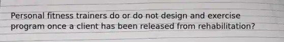 Personal fitness trainers do or do not design and exercise program once a client has been released from rehabilitation?