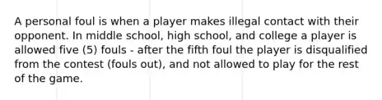 A personal foul is when a player makes illegal contact with their opponent. In middle school, high school, and college a player is allowed five (5) fouls - after the fifth foul the player is disqualified from the contest (fouls out), and not allowed to play for the rest of the game.