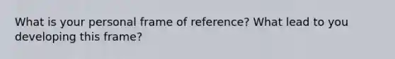 What is your personal frame of reference? What lead to you developing this frame?