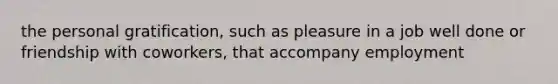the personal gratification, such as pleasure in a job well done or friendship with coworkers, that accompany employment