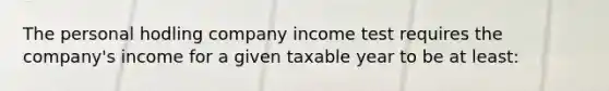 The personal hodling company income test requires the company's income for a given taxable year to be at least: