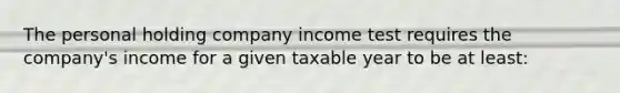 The personal holding company income test requires the company's income for a given taxable year to be at least: