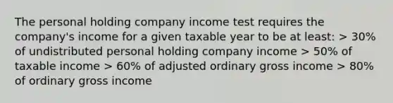 The personal holding company income test requires the company's income for a given taxable year to be at least: > 30% of undistributed personal holding company income > 50% of taxable income > 60% of adjusted ordinary gross income > 80% of ordinary gross income