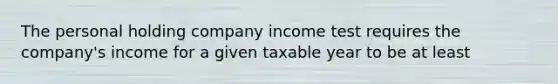 The personal holding company income test requires the company's income for a given taxable year to be at least