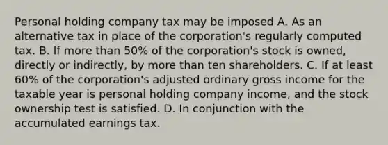 Personal holding company tax may be imposed A. As an alternative tax in place of the corporation's regularly computed tax. B. If more than 50% of the corporation's stock is owned, directly or indirectly, by more than ten shareholders. C. If at least 60% of the corporation's adjusted ordinary gross income for the taxable year is personal holding company income, and the stock ownership test is satisfied. D. In conjunction with the accumulated earnings tax.