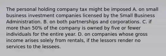 The personal holding company tax might be imposed A. on small business investment companies licensed by the Small Business Administration. B. on both partnerships and corporations. C. if more than​ 50% of the company is owned by five or fewer individuals for the entire year. D. on companies whose gross income arises solely from​ rentals, if the lessors render no services to the lessees.