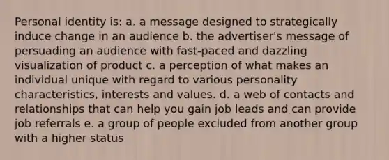 Personal identity is: a. a message designed to strategically induce change in an audience b. the advertiser's message of persuading an audience with fast-paced and dazzling visualization of product c. a perception of what makes an individual unique with regard to various personality characteristics, interests and values. d. a web of contacts and relationships that can help you gain job leads and can provide job referrals e. a group of people excluded from another group with a higher status