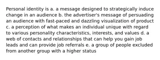 Personal identity is a. a message designed to strategically induce change in an audience b. the advertiser's message of persuading an audience with fast-paced and dazzling visualization of product c. a perception of what makes an individual unique with regard to various personality characteristics, interests, and values d. a web of contacts and relationships that can help you gain job leads and can provide job referrals e. a group of people excluded from another group with a higher status