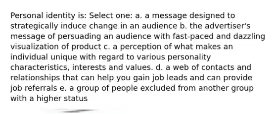 Personal identity is: Select one: a. a message designed to strategically induce change in an audience b. the advertiser's message of persuading an audience with fast-paced and dazzling visualization of product c. a perception of what makes an individual unique with regard to various personality characteristics, interests and values. d. a web of contacts and relationships that can help you gain job leads and can provide job referrals e. a group of people excluded from another group with a higher status