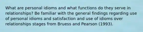 What are personal idioms and what functions do they serve in relationships? Be familiar with the general findings regarding use of personal idioms and satisfaction and use of idioms over relationships stages from Bruess and Pearson (1993).